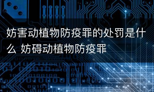 妨害动植物防疫罪的处罚是什么 妨碍动植物防疫罪