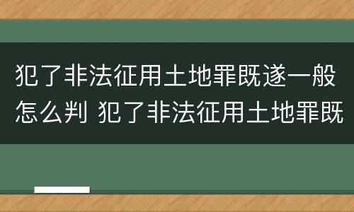犯了非法征用土地罪既遂一般怎么判 犯了非法征用土地罪既遂一般怎么判刑