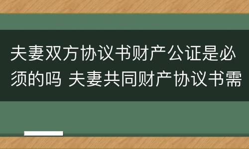 夫妻双方协议书财产公证是必须的吗 夫妻共同财产协议书需要公证吗
