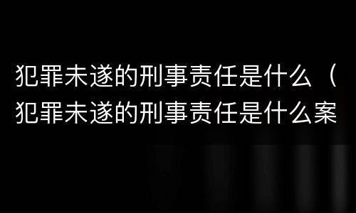 犯罪未遂的刑事责任是什么（犯罪未遂的刑事责任是什么案件）