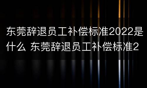 东莞辞退员工补偿标准2022是什么 东莞辞退员工补偿标准2022是什么时候发放
