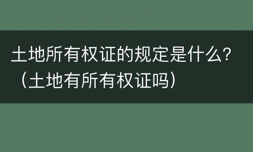 土地所有权证的规定是什么？（土地有所有权证吗）