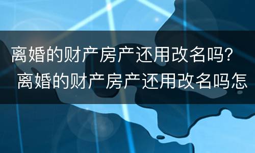 离婚的财产房产还用改名吗？ 离婚的财产房产还用改名吗怎么办