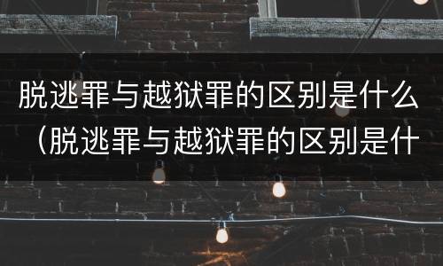 脱逃罪与越狱罪的区别是什么（脱逃罪与越狱罪的区别是什么呢）