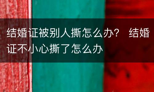 结婚证被别人撕怎么办？ 结婚证不小心撕了怎么办