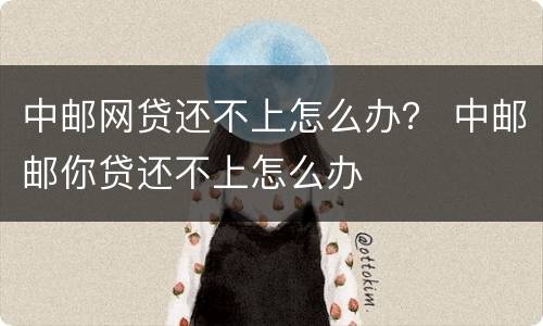 中邮网贷还不上怎么办？ 中邮邮你贷还不上怎么办