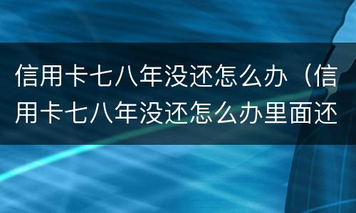 信用卡七八年没还怎么办（信用卡七八年没还怎么办里面还有钱）
