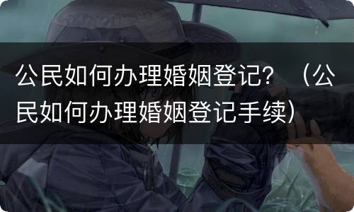 公民如何办理婚姻登记？（公民如何办理婚姻登记手续）