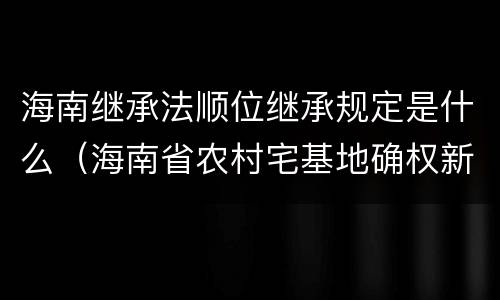 海南继承法顺位继承规定是什么（海南省农村宅基地确权新政策）