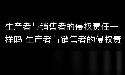 生产者与销售者的侵权责任一样吗 生产者与销售者的侵权责任一样吗