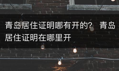 青岛居住证明哪有开的？ 青岛居住证明在哪里开