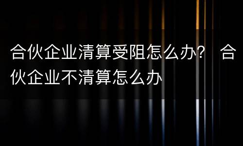 合伙企业清算受阻怎么办？ 合伙企业不清算怎么办