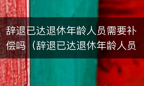 辞退已达退休年龄人员需要补偿吗（辞退已达退休年龄人员需要补偿吗合法吗）