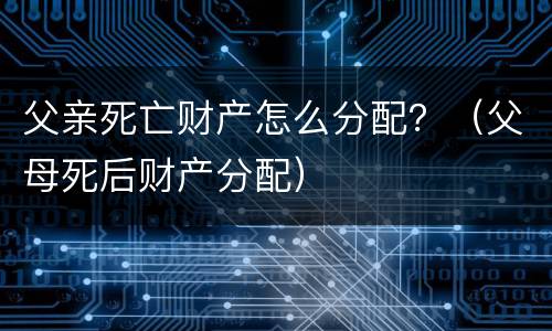 父亲死亡财产怎么分配？（父母死后财产分配）