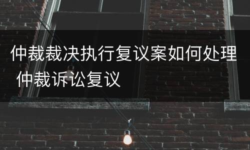 仲裁裁决执行复议案如何处理 仲裁诉讼复议