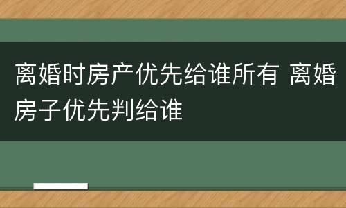 离婚时房产优先给谁所有 离婚房子优先判给谁