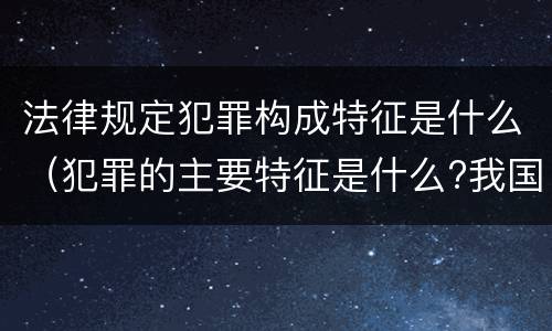 法律规定犯罪构成特征是什么（犯罪的主要特征是什么?我国刑法规定了哪些犯罪的种类）