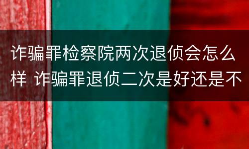 诈骗罪检察院两次退侦会怎么样 诈骗罪退侦二次是好还是不好