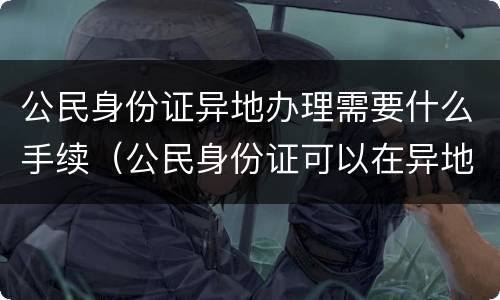 公民身份证异地办理需要什么手续（公民身份证可以在异地办理吗）