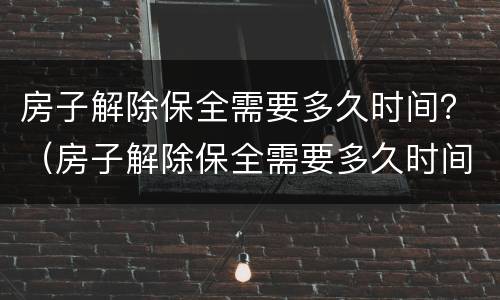 房子解除保全需要多久时间？（房子解除保全需要多久时间办完）