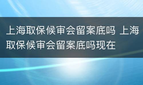 上海取保候审会留案底吗 上海取保候审会留案底吗现在