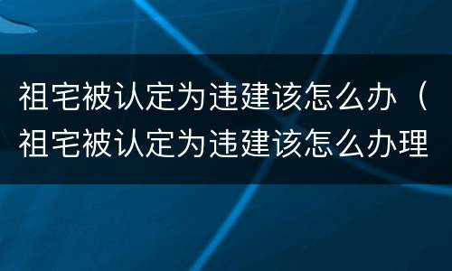 祖宅被认定为违建该怎么办（祖宅被认定为违建该怎么办理）