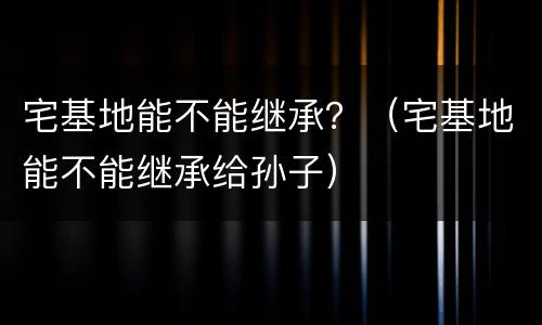 宅基地能不能继承？（宅基地能不能继承给孙子）