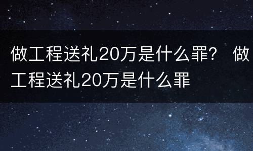 做工程送礼20万是什么罪？ 做工程送礼20万是什么罪