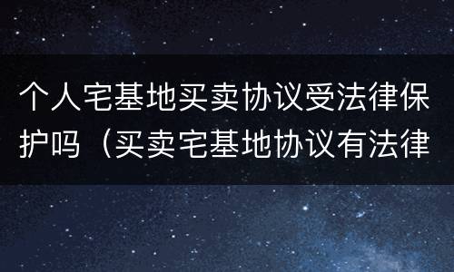 个人宅基地买卖协议受法律保护吗（买卖宅基地协议有法律效力吗）