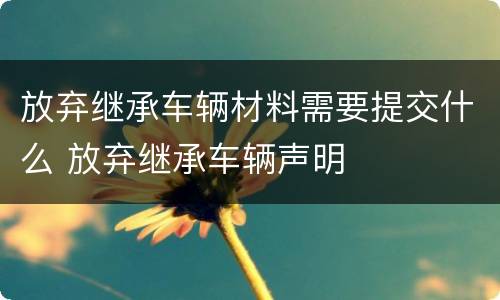 放弃继承车辆材料需要提交什么 放弃继承车辆声明