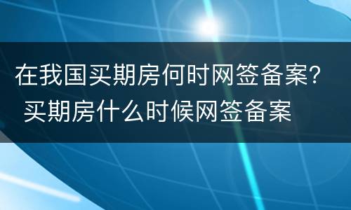 在我国买期房何时网签备案？ 买期房什么时候网签备案