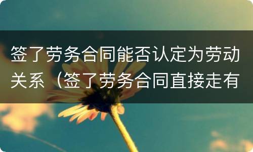 签了劳务合同能否认定为劳动关系（签了劳务合同直接走有关系吗）