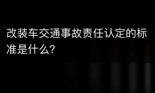 改装车交通事故责任认定的标准是什么？