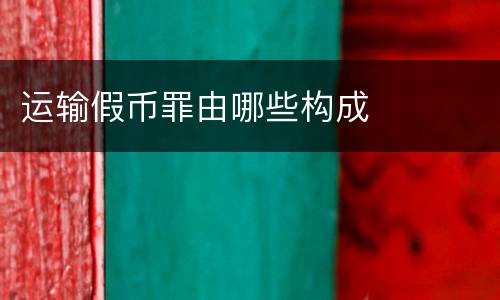 运输假币罪由哪些构成