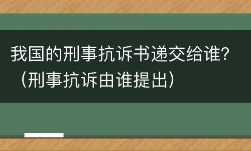 我国的刑事抗诉书递交给谁？（刑事抗诉由谁提出）