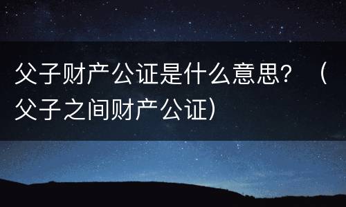 父子财产公证是什么意思？（父子之间财产公证）