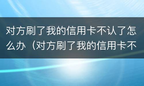 对方刷了我的信用卡不认了怎么办（对方刷了我的信用卡不认了怎么办呢）
