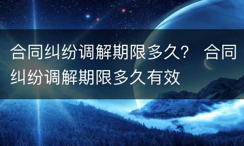 合同纠纷调解期限多久？ 合同纠纷调解期限多久有效