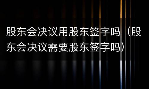 股东会决议用股东签字吗（股东会决议需要股东签字吗）