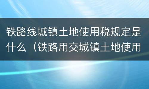 铁路线城镇土地使用税规定是什么（铁路用交城镇土地使用税吗）