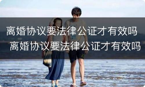 离婚协议要法律公证才有效吗 离婚协议要法律公证才有效吗