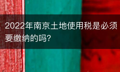 2022年南京土地使用税是必须要缴纳的吗？