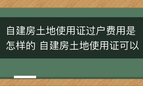 自建房土地使用证过户费用是怎样的 自建房土地使用证可以过户吗