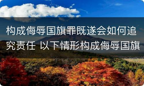 构成侮辱国旗罪既遂会如何追究责任 以下情形构成侮辱国旗罪