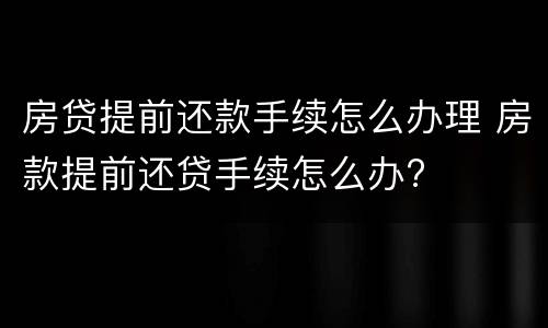 房贷提前还款手续怎么办理 房款提前还贷手续怎么办?