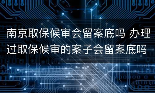 南京取保候审会留案底吗 办理过取保候审的案子会留案底吗