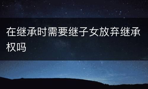 在继承时需要继子女放弃继承权吗