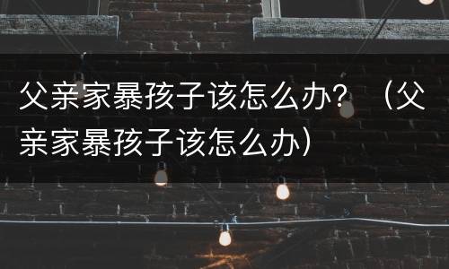 父亲家暴孩子该怎么办？（父亲家暴孩子该怎么办）