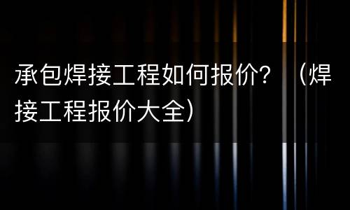 承包焊接工程如何报价？（焊接工程报价大全）