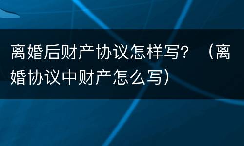 离婚后财产协议怎样写？（离婚协议中财产怎么写）